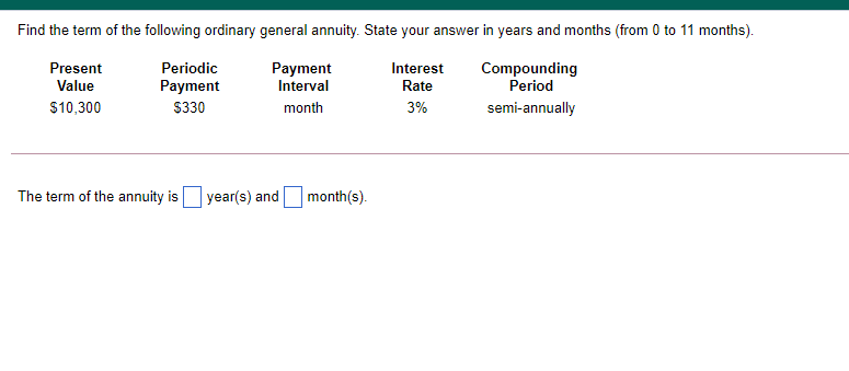 Find the term of the following ordinary general annuity. State your answer in years and months (from 0 to 11 months).
Present
Periodic
Payment
Interval
Interest
Compounding
Period
Value
Payment
Rate
$10,300
$330
month
3%
semi-annually
The term of the annuity is
year(s) and
month(s).
