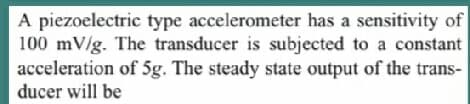 A piezoelectric type accelerometer has a sensitivity of
100 mV/g. The transducer is subjected to a constant
acceleration of 5g. The steady state output of the trans-
ducer will be
