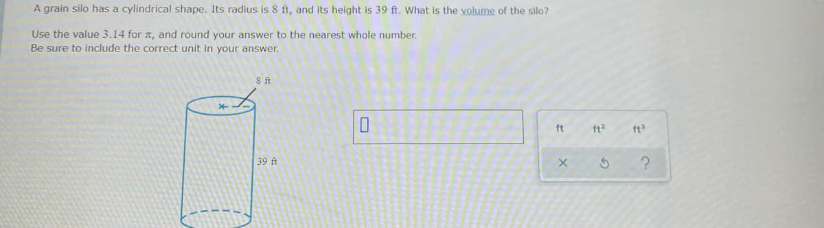 A grain silo has a cylindrical shape. Its radius is 8 ft, and its height is 39 ft. What is the volume of the silo?
Use the value 3.14 for t, and round your answer to the nearest whole number.
Be sure to include the correct unit in your answer.
ft
ft?
ft
39 ft
