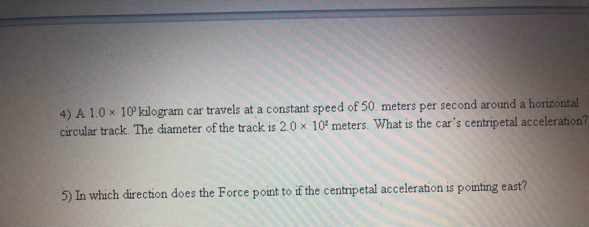 4) A 1.0 x 10 kilogram car travels at a constant speed of 50. meters per second around a horizontal
circular track. The diameter of the track is 2.0 x 10' meters. What is the car's centripetal acceleration?
5) In which direction does the Force point to if the centripetal acceleration is pointing east?
