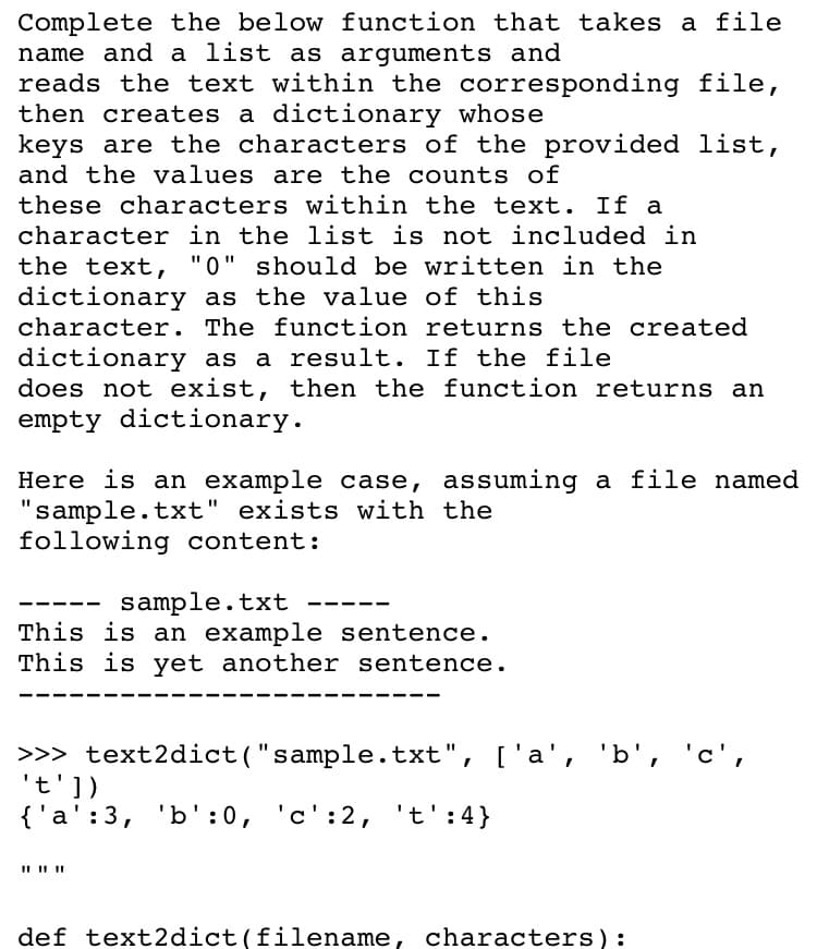 Complete the below function that takes a file
name and a list as arguments and
reads the text within the corresponding file,
then creates a dictionary whose
keys are the characters of the provided list,
and the values are the counts of
these characters within the text. If a
character in the list is not included in
the text, "0" should be written in the
dictionary as the value of this
character. The function returns the created
dictionary as a result. If the file
does not exist, then the function returns an
empty dictionary.
Here is an example case, assuming a file named
"sample.txt" exists with the
following content:
sample.txt
This is an example sentence.
This is yet another sentence.
>>> text2dict("sample.txt", ['a', 'b', 'c',
't'])
{'a':3, 'b' :0, 'c':2, 't':4}
def text2dict(filename, characters):
