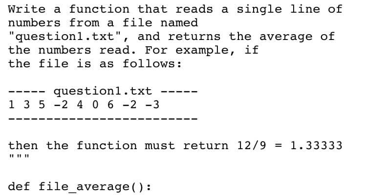 Write a function that reads a single line of
numbers from a file named
"questionl.txt", and returns the average of
the numbers read. For example, if
the file is as follows:
question1.txt
1 3 5 -2 4 06 -2 -3
then the function must return 12/9 = 1.33333
def file_average() :
