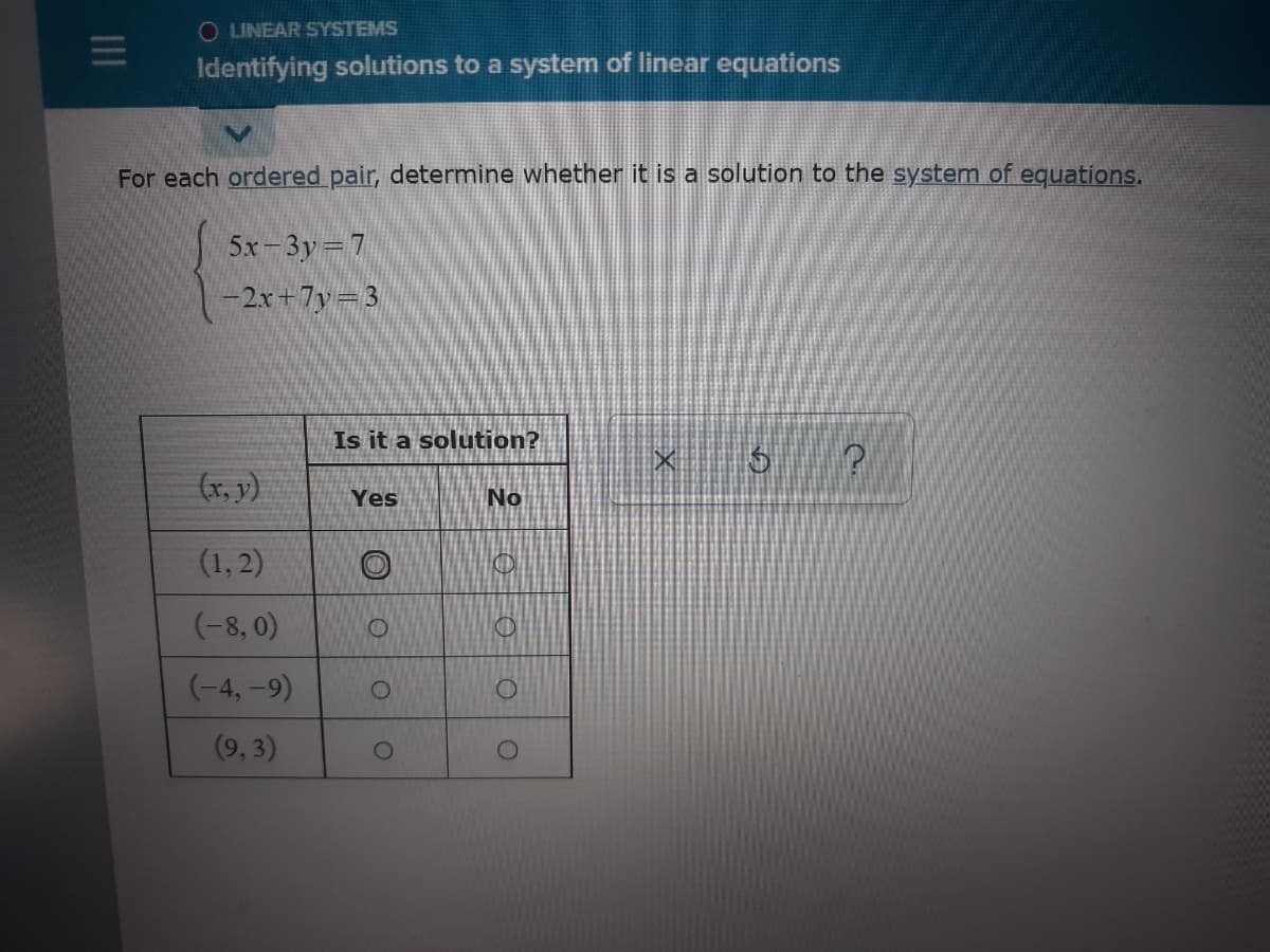 O LINEAR SYSTEMS
Identifying solutions to a system of linear equations
For each ordered pair, determine whether it is a solution to the system of equations.
5x-3y 7
-2x+7y=3
Is it a solution?
(x, y)
No
Yes
(1, 2)
(-8, 0)
(-4, -9)
(9, 3)
