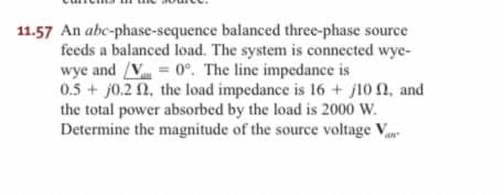 11.57 An abc-phase-sequence
balanced three-phase source
feeds a balanced load. The system is connected wye-
wye and /V= 0°. The line impedance is
0.5+ j0.22, the load impedance is 16+ j100, and
the total power absorbed by the load is 2000 W.
Determine the magnitude of the source voltage V