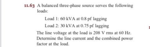 11.63 A balanced three-phase source serves the following
loads:
Load 1: 60 kVA at 0.8 pf lagging
Load 2: 30 kVA at 0.75 pf lagging
The line voltage at the load is 208 V rms at 60 Hz.
Determine the line current and the combined power
factor at the load.
