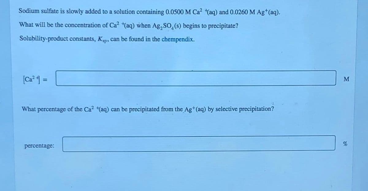 Sodium sulfate is slowly added to a solution containing 0.0500 M Ca² (aq) and 0.0260 M Ag+ (aq).
What will be the concentration of Ca² (aq) when Ag₂SO4(s) begins to precipitate?
Solubility-product constants, Ksp, can be found in the chempendix.
[Ca²+] =
What percentage of the Ca² (aq) can be precipitated from the Ag+ (aq) by selective precipitation?
percentage:
M
%