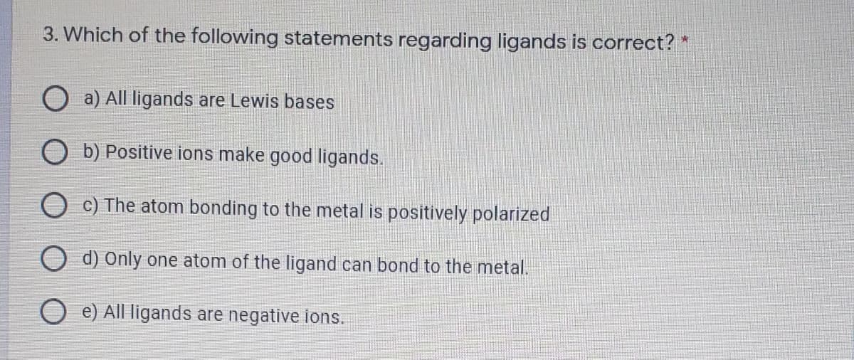 3. Which of the following statements regarding ligands is correct? *
O a) All ligands are Lewis bases
O b) Positive ions make good ligands.
c) The atom bonding to the metal is positively polarized
O d) Only one atom of the ligand can bond to the metal.
e) All ligands are negative ions.
