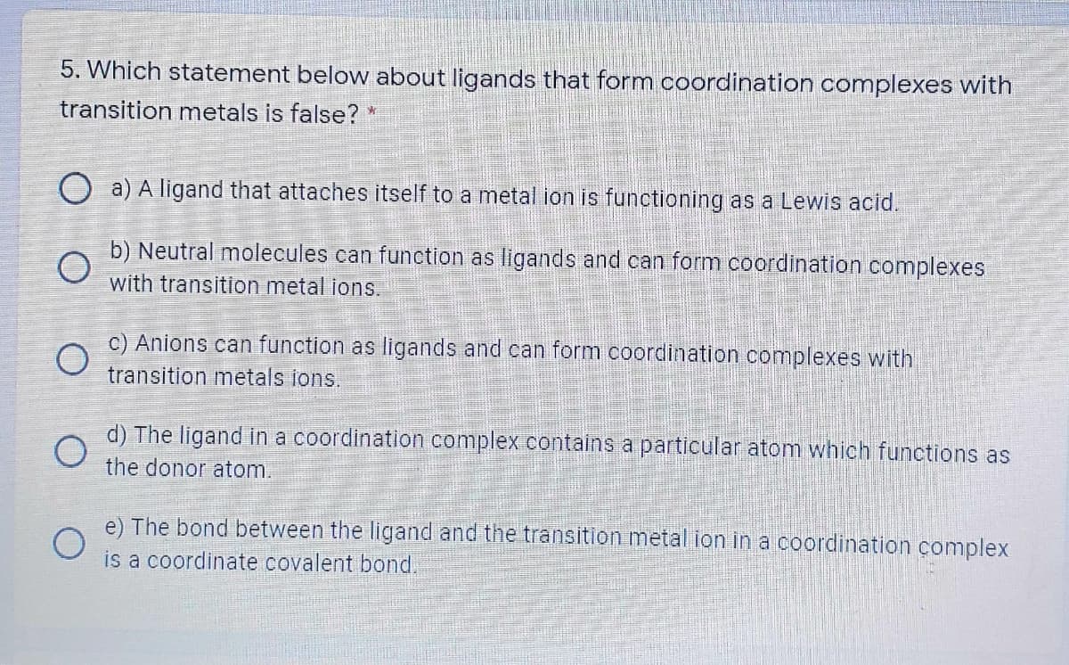 5. Which statement below about ligands that form coordination complexes with
transition metals is false?
O a) A ligand that attaches itself to a metal ion is functioning as a Lewis acid.
b) Neutral molecules can function as ligands and can form coordination complexes
with transition metal ions.
c) Anions can function as ligands and can form coordination complexes with
transition metals ions.
d) The ligand in a coordination complex contains a particular atom which functions as
the donor atom.
e) The bond between the ligand and the transition metal ion in a coordination çomplex
is a coordinate covalent bond.
