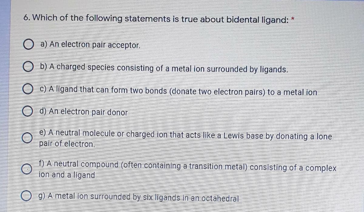 6. Which of the following statements is true about bidental ligand:
O a) An electron pair acceptor.
O b) A charged species consisting of a metal ion surrounded by ligands.
O c) A ligand that can form two bonds (donate two electron pairs) to a metal ion
O d) An electron pair donor
e) A neutral molecule or charged ion that acts like a Lewis base by donating a lone
pair of electron.
f) A neutral compound (often containing a transition metal) consisting of a complex
ion and a ligand
O g) A metal ion surrounded by six ligands in an octahedral
