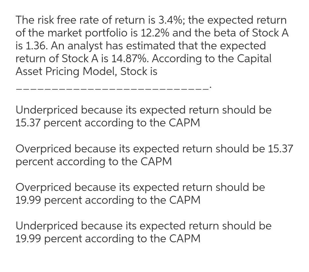 The risk free rate of return is 3.4%; the expected return
of the market portfolio is 12.2% and the beta of Stock A
is 1.36. An analyst has estimated that the expected
return of Stock A is 14.87%. According to the Capital
Asset Pricing Model, Stock is
Underpriced because its expected return should be
15.37 percent according to the CAPM
Overpriced because its expected return should be 15.37
percent according to the CAPM
Overpriced because its expected return should be
19.99 percent according to the CAPM
Underpriced because its expected return should be
19.99 percent according to the CAPM
