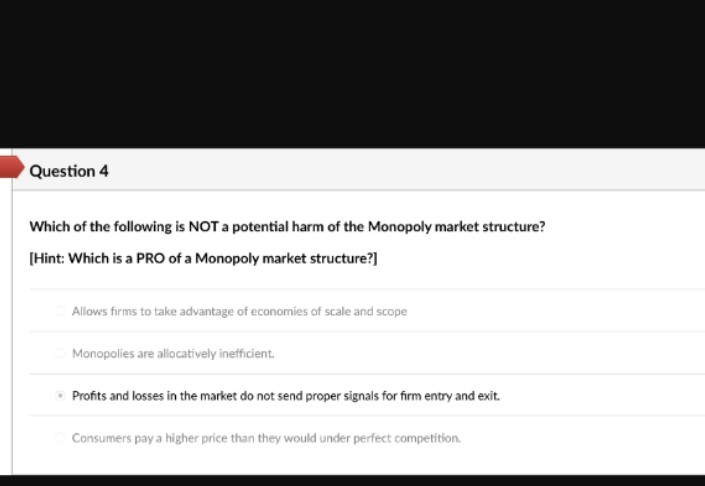 Question 4
Which of the following is NOT a potential harm of the Monopoly market structure?
[Hint: Which is a PRO of a Monopoly market structure?]
Allows firms to take advantage of economies of scale and scope
Monopolies are allocatively inefficient.
Profits and losses in the market do not send proper signals for firm entry and exit.
Consumers pay a higher price than they would under perfect competition.