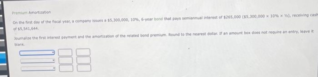 Premium Amortization
On the first day of the fiscal year, a company issues a $5,300,000, 10%, 6-year bond that pays semiannual interest of $265,000 ($5,300,000 x 10 % x V), receiving cash
of $5,541,644.
Journalize the first interest payment and the amortization of the related bond premium. Round to the nearest dollar. If an amount box does not require an entry, leave it
blank.
000
000