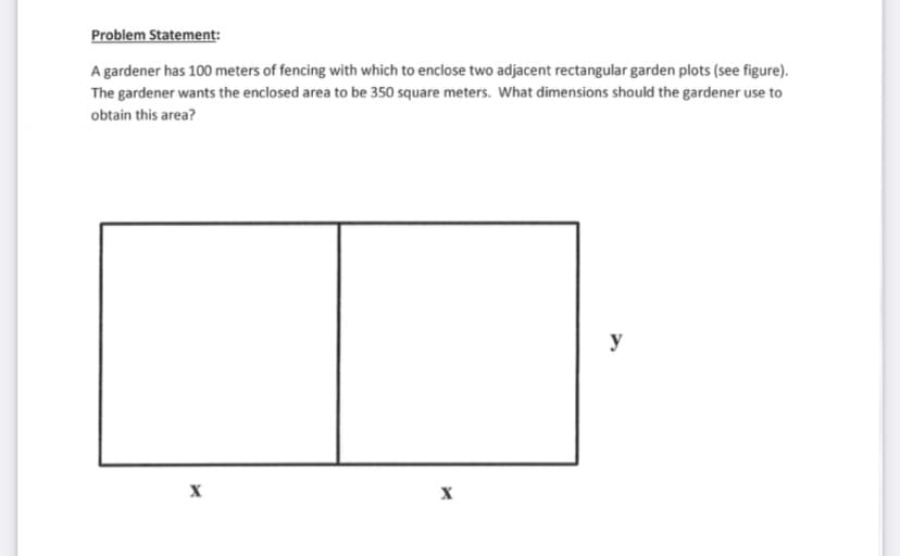 Problem Statement:
A gardener has 100 meters of fencing with which to enclose two adjacent rectangular garden plots (see figure).
The gardener wants the enclosed area to be 350 square meters. What dimensions should the gardener use to
obtain this area?
y
X
