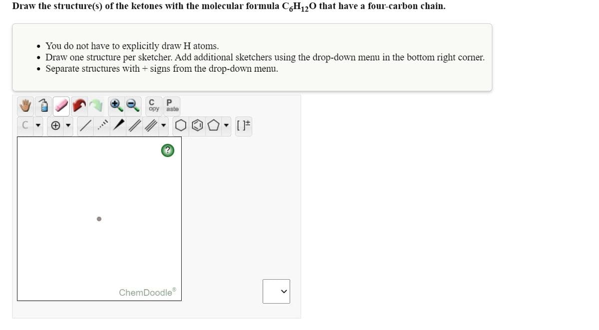 Draw the structure(s) of the ketones with the molecular formula C,H120 that have a four-carbon chain.
• You do not have to explicitly draw H atoms.
• Draw one structure per sketcher. Add additional sketchers using the drop-down menu in the bottom right corner.
Separate structures with + signs from the drop-down menu.
C
P
opy
aste
ChemDoodle®
