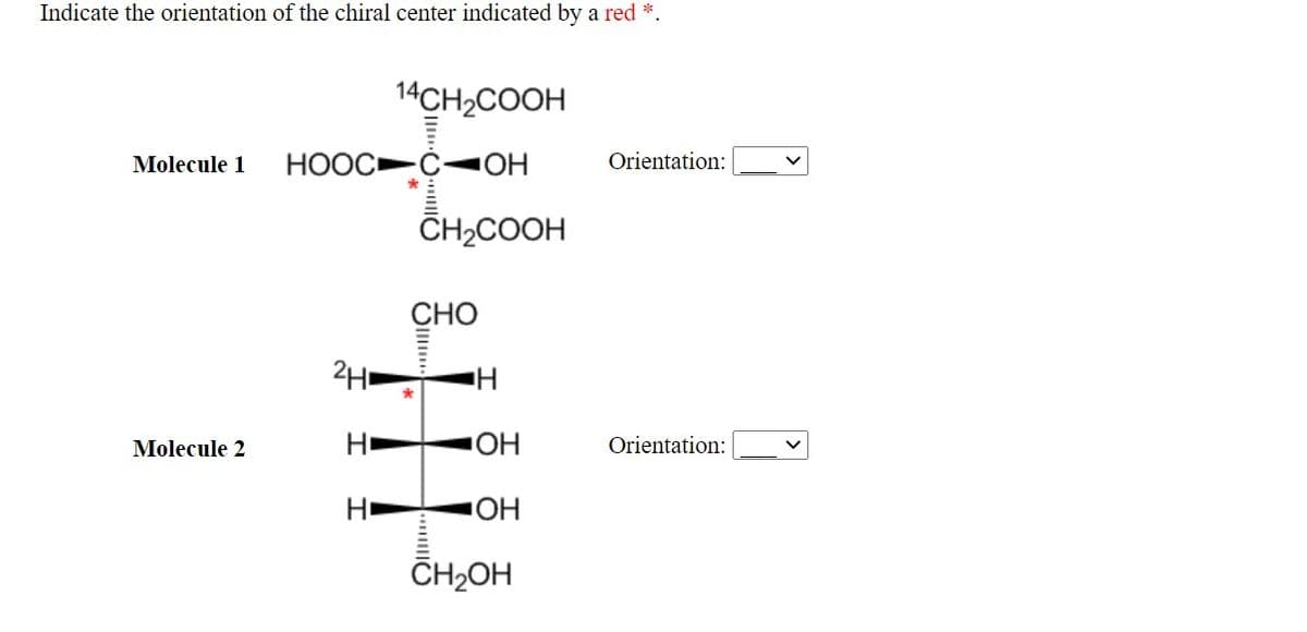 Indicate the orientation of the chiral center indicated by a red *.
14CH2COOH
HOOC C-OH
Orientation:
Molecule 1
CH2COOH
СНО
2H.
Molecule 2
Orientation:
HO
HO.
CH2OH
