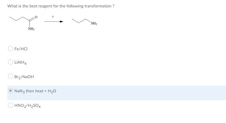 What is the best reagent for the following transformation ?
NH2
NH2
O Fe/HCI
O LIAIH4
Br2/NAOH
ONAN3 then heat + H20
HNO2/H2SO4
