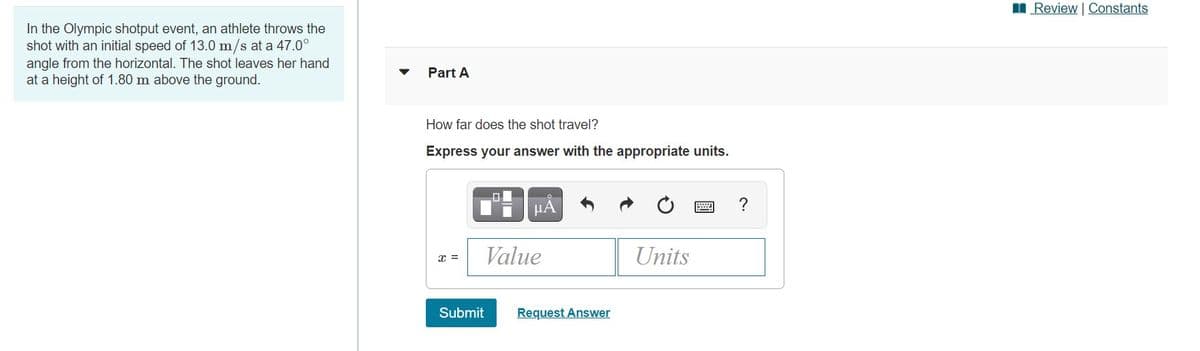 I Review | Constants
In the Olympic shotput event, an athlete throws the
shot with an initial speed of 13.0 m/s at a 47.0°
angle from the horizontal. The shot leaves her hand
at a height of 1.80 m above the ground.
Part A
How far does the shot travel?
Express your answer with the appropriate units.
HA
Value
Units
x =
Submit
Request Answer
