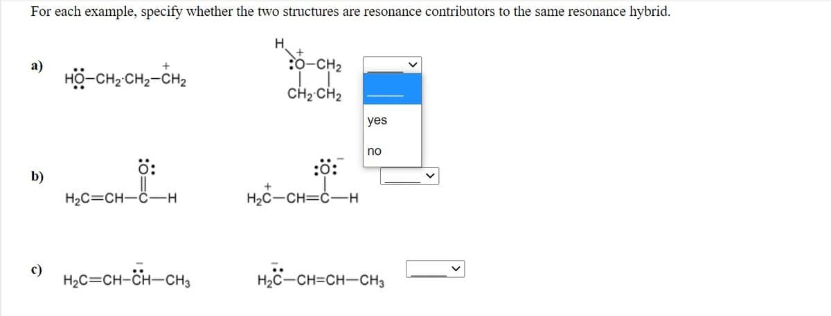 For each example, specify whether the two structures are resonance contributors to the same resonance hybrid.
H.
:0-CH2
a)
HO-CH2 CH2-CH2
CH2 CH2
yes
no
ö:
:0:
b)
H2C=CH-C-
H2C-CH=ċ-H
c)
H2C=CH-CH-CH3
H2C-CH=CH-CH3
