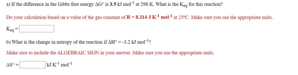 a) If the difference in the Gibbs free energy AG° is 3.5 kJ mol at 298 K. What is the Keg for this reaction?
Do your calculation based on a value of the gas constant of R = 8.314 JK mol-1 at 25°C. Make sure you use the appropriate units.
Keq
b) What is the change in entropy of the reaction if AH° = -3.2 kJ mol-1?
Make sure to include the ALGEBRAIC SIGN in your answer. Make sure you use the appropriate units.
AS :
kJ K-' mol-!
