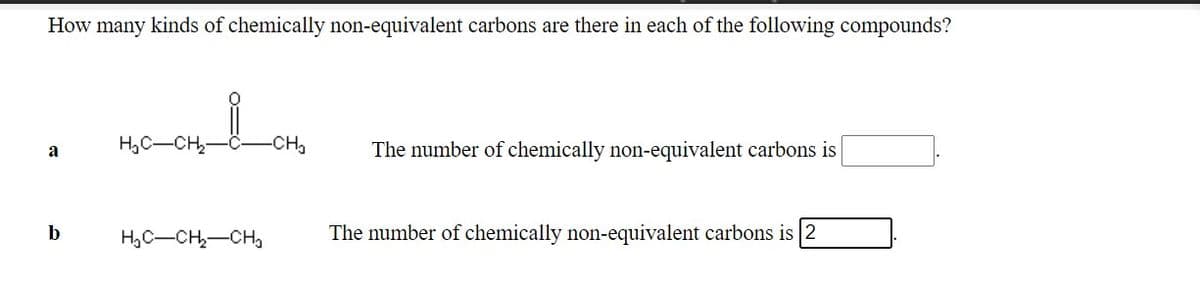 How many kinds of chemically non-equivalent carbons are there in each of the following compounds?
H,C-CH,
-CH2
The number of chemically non-equivalent carbons is
a
b
H,C-CH,-CHa
The number of chemically non-equivalent carbons is 2
