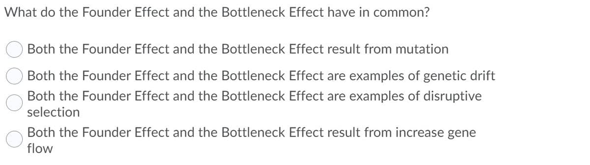 What do the Founder Effect and the Bottleneck Effect have in common?
Both the Founder Effect and the Bottleneck Effect result from mutation
Both the Founder Effect and the Bottleneck Effect are examples of genetic drift
Both the Founder Effect and the Bottleneck Effect are examples of disruptive
selection
Both the Founder Effect and the Bottleneck Effect result from increase gene
flow
