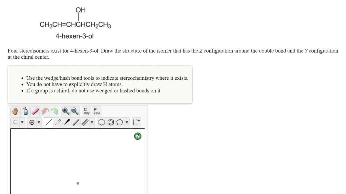 ОН
CH3CH=CHCHCH2CH3
4-hexen-3-ol
Four stereoisomers exist for 4-hexen-3-ol. Draw the structure of the isomer that has the Z configuration around the double bond and the S configuration
at the chiral center.
• Use the wedge/hash bond tools to indicate stereochemistry where it exists.
You do not have to explicitly draw H atoms.
• If a group is achiral, do not use wedged or hashed bonds on it.
C
opy aste
- [F
