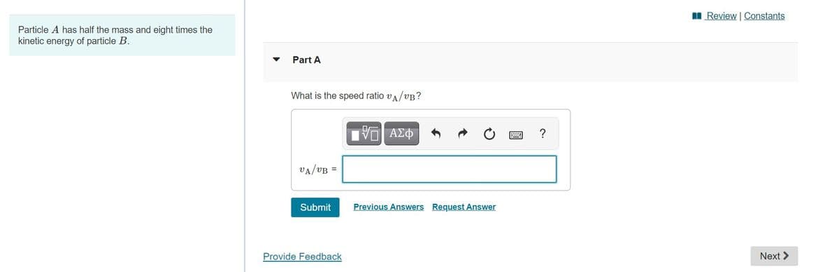 I Review Constants
Particle A has half the mass and eight times the
kinetic energy of particle B.
Part A
What is the speed ratio va/vB?
VA/VB =
Submit
Previous Answers Request Answer
Provide Feedback
Next >
