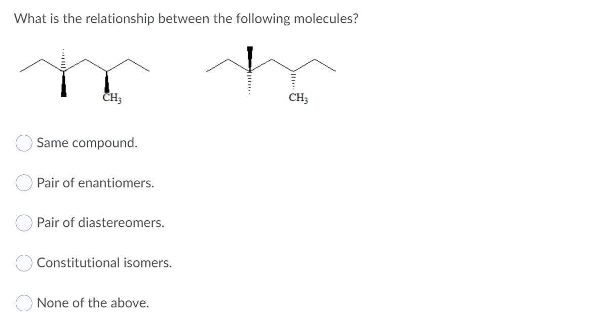 What is the relationship between the following molecules?
CH;
CH;
Same compound.
Pair of enantiomers.
Pair of diastereomers.
Constitutional isomers.
O None of the above.
