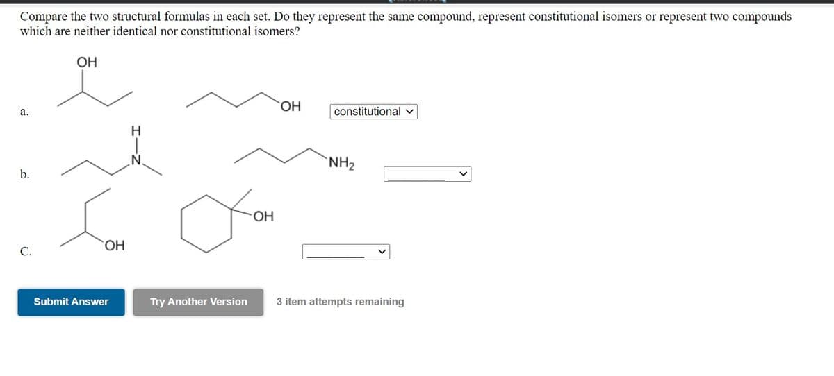 Compare the two structural formulas in each set. Do they represent the same compound, represent constitutional isomers or represent two compounds
which are neither identical nor constitutional isomers?
OH
HO.
а.
constitutional v
`NH2
b.
OH
HO.
C.
Submit Answer
Try Another Version
3 item attempts remaining
