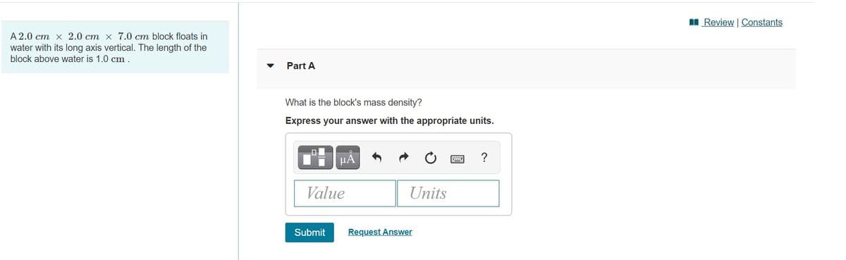 I Review | Constants
A 2.0 cm x 2.0 cm x 7.0 cm block floats in
water with its long axis vertical. The length of the
block above water is 1.0 cm .
Part A
What is the block's mass density?
Express your answer with the appropriate units.
HA
Value
Units
Submit
Request Answer
