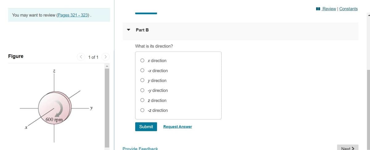 I Review Constants
You may want to review (Pages 321 - 323).
Part B
What is its direction?
Figure
1 of 1
x direction
-x direction
y direction
-y direction
z direction
-z direction
600 rpm
Submit
Request Answer
Provide Feedback
Next >
