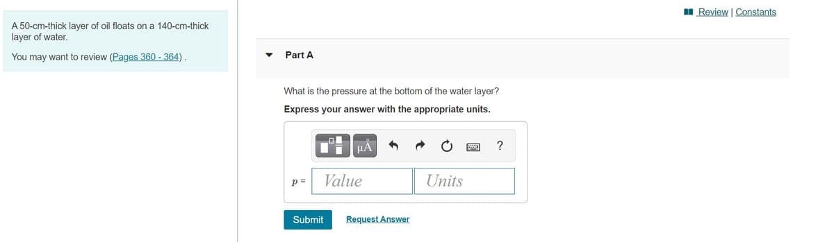 I Review | Constants
A 50-cm-thick layer of oil floats on a 140-cm-thick
layer of water.
You may want to review (Pages 360 - 364) .
Part A
What is the pressure at the bottom of the water layer?
Express your answer with the appropriate units.
HẢ
?
p =
Value
Units
Submit
Request Answer
