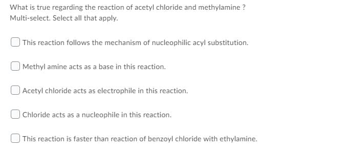 What is true regarding the reaction of acetyl chloride and methylamine ?
Multi-select. Select all that apply.
) This reaction follows the mechanism of nucleophilic acyl substitution.
Methyl amine acts as a base in this reaction.
O Acetyl chloride acts as electrophile in this reaction.
O Chloride acts as a nucleophile in this reaction.
This reaction is faster than reaction of benzoyl chloride with ethylamine.
