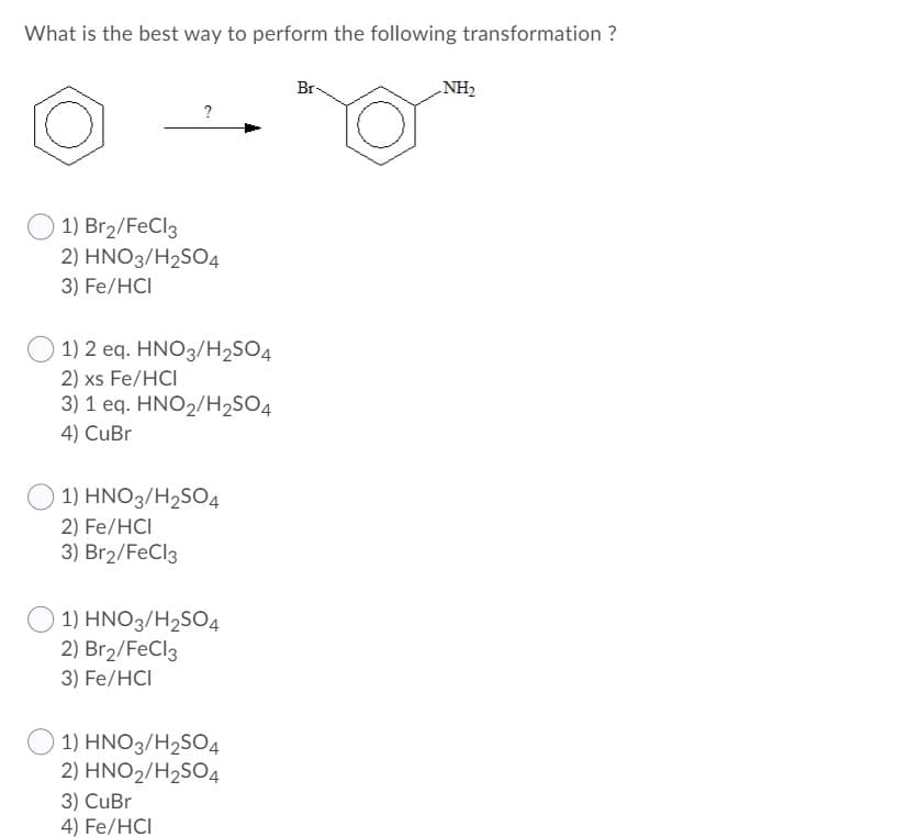 What is the best way to perform the following transformation ?
Br-
NH2
?
1) Br2/FeCl3
2) HNO3/H2SO4
3) Fe/HCI
1) 2 eq. HNO3/H2SO4
2) xs Fe/HCI
3) 1 eq. HNO2/H2SO4
4) CuBr
1) HNO3/H2SO4
2) Fe/HCI
3) Br2/FeCl3
1) HNO3/H2SO4
2) Br2/FeCl3
3) Fe/HCI
1) HNO3/H2SO4
2) ΗΝΟ /H,SO4
3) CuBr
4) Fe/HCI
