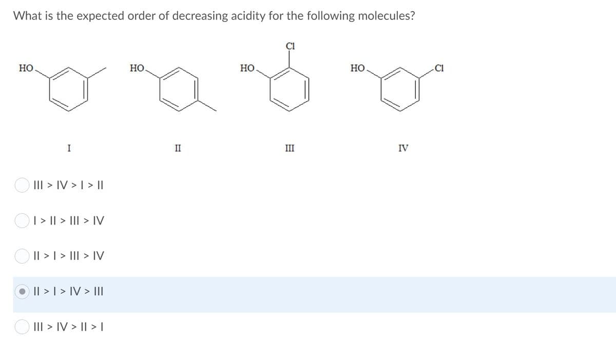 What is the expected order of decreasing acidity for the following molecules?
Но
Но.
Но
НО
I
II
III
IV
O III > IV > I > ||
O1> I| > III > IV
O Il > 1 > III > IV
Il > | > IV > III
O III > IV > I|> I
