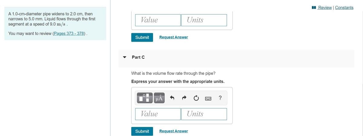 I Review | Constants
A 1.0-cm-diameter pipe widens to 2.0 cm, then
narrows to 5.0 mm. Liquid flows through the first
segment at a speed of 9.0 m/s.
Value
Units
You may want to review (Pages 373 - 378) .
Submit
Request Answer
Part C
What is the volume flow rate through the pipe?
Express your answer with the appropriate units.
µA
Value
Units
Submit
Request Answer
