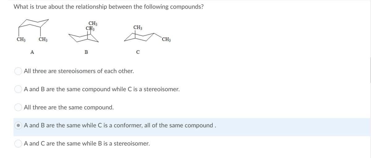 What is true about the relationship between the following compounds?
CH3
CH3
CH;
CH;
CH3
CH3
A
В
O All three are stereoisomers of each other.
OA and B are the same compound while C is a stereoisomer.
All three are the same compound.
A and B are the same while C is a conformer, all of the same compound .
O A and C are the same while B is a stereoisomer.

