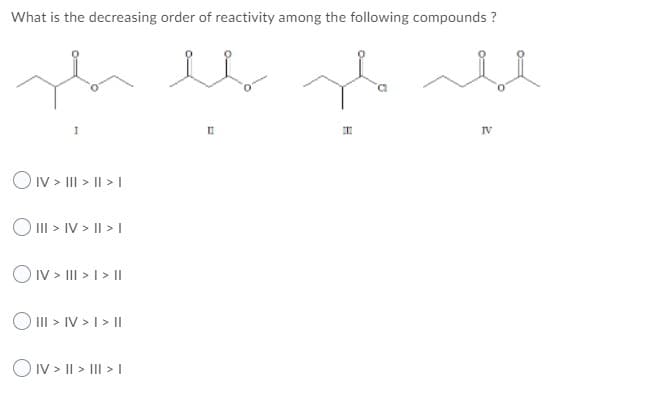 What is the decreasing order of reactivity among the following compounds ?
IV
OIv > II > II > I
O II > IV > I| > I
OIV > III > I> ||
O III > IV > I > II
O IV > || > III > I
