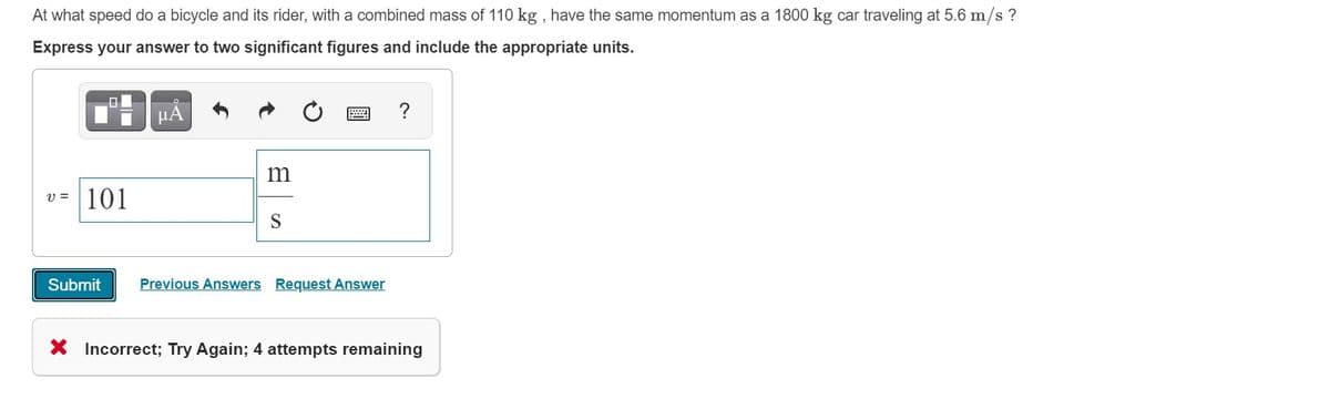 At what speed do a bicycle and its rider, with a combined mass of 110 kg , have the same momentum as a 1800 kg car traveling at 5.6 m/s ?
Express your answer to two significant figures and include the appropriate units.
v = |101
S
Submit
Previous Answers Request Answer
X Incorrect; Try Again; 4 attempts remaining
