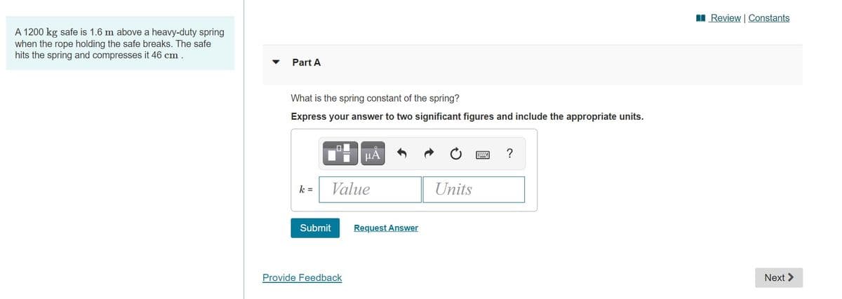 I Review | Constants
A 1200 kg safe is 1.6 m above a heavy-duty spring
when the rope holding the safe breaks. The safe
hits the spring and compresses it 46 cm.
Part A
What is the spring constant of the spring?
Express your answer to two significant figures and include the appropriate units.
µA
?
k =
Value
Units
Submit
Request Answer
Provide Feedback
Next >
