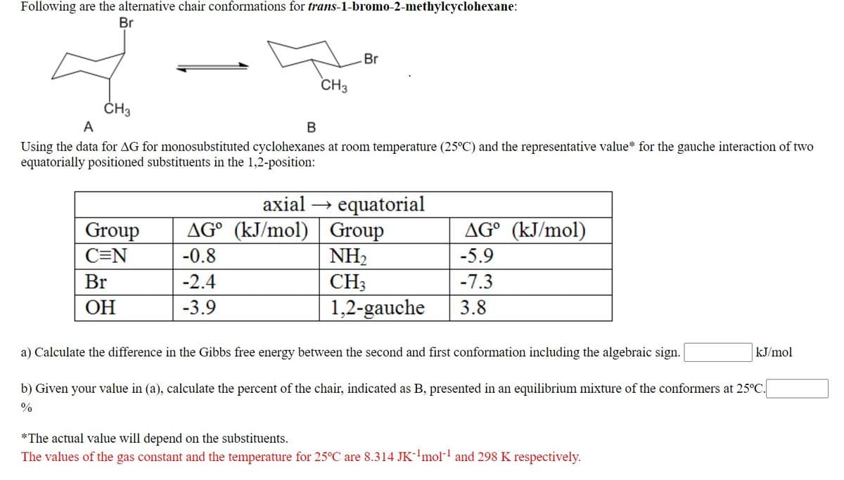 Following are the alternative chair conformations for trans-1-bromo-2-methylcyclohexane:
Br
Br
CH3
ČH3
А
В
Using the data for AG for monosubstituted cyclohexanes at room temperature (25°C) and the representative value* for the gauche interaction of two
equatorially positioned substituents in the 1,2-position:
axial → equatorial
AG° (kJ/mol) | Group
NH2
Group
AG° (kJ/mol)
C=N
-0.8
-5.9
Br
-2.4
CH3
-7.3
ОН
-3.9
1,2-gauche
3.8
a) Calculate the difference in the Gibbs free energy between the second and first conformation including the algebraic sign.
kJ/mol
b) Given your value in (a), calculate the percent of the chair, indicated as B, presented in an equilibrium mixture of the conformers at 25°C.
%
*The actual value will depend on the substituents.
The values of the gas constant and the temperature for 25°C are 8.314 JK-'mol- and 298 K respectively.
