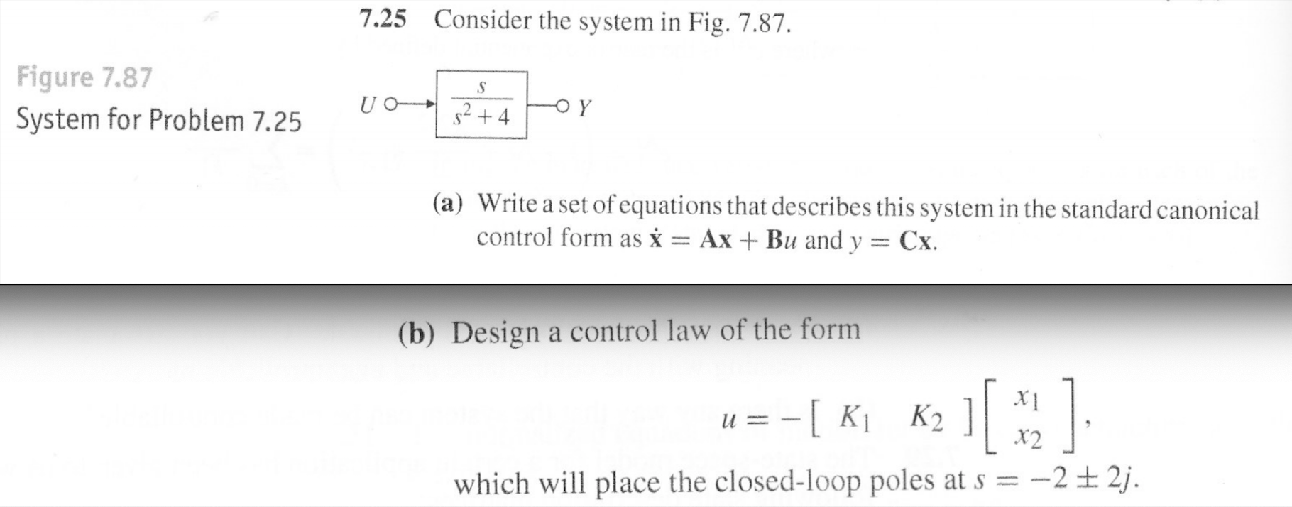 Consider the system in Fig. 7.87.
7.25
Figure 7.87
System for Problem 7.25
-o Y
s2+4
(a) Write a set of equations that describes this system in the standard canonical
control form as x = AxBu and y Cx
(b) Design a control law of the form
u
Ki K2
2j
which will place the closed-loop poles at s= -2
