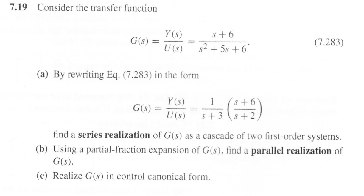 Consider the transfer function
7.19
Y (s)
s 6
(7.283)
G(s)
s25s6
U (s)
(a) By rewriting Eq. (7.283) in the form
1
Y (s)
S+6
G(s)
U (s)
s 3
S+2
find a series realization of G(s) as a cascade of two first-order systems
(b) Using a partial-fraction expansion of G(s), find a parallel realization of
G(s)
(c) Realize G(s) in control canonical form
