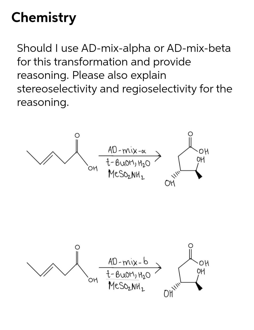 Chemistry
Should I use AD-mix-alpha or AD-mix-beta
for this transformation and provide
reasoning. Please also explain
stereoselectivity and regioselectivity for the
reasoning.
AD-mix-a
t-BUOM, H2O
MeSozNH2
'애
OH
OH
AD -mix-6
HO-
OM
t-BUOM, H2O
MESONH2
OH
