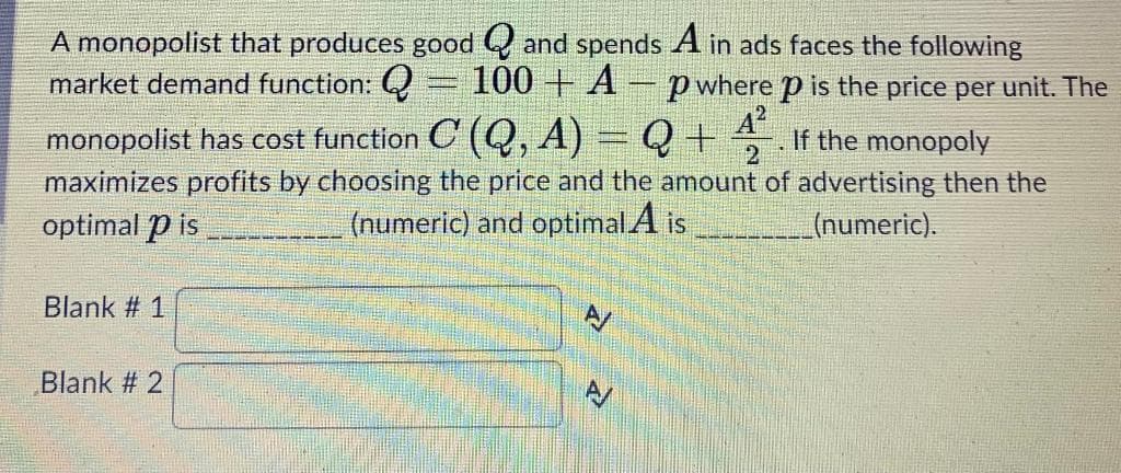 A monopolist that produces good Q and spends A in ads faces the following
100 + A
market demand function:
p where p is the price per unit. The
monopolist has cost function C (Q, A) = Q +
maximizes profits by choosing the price and the amount of advertising then the
optimal p is
If the monopoly
(numeric) and optimal A is
(numeric).
Blank # 1
Blank # 2
