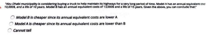 "Abu Dhabi municipality is considering buying a truck to help maintain its highways for a very long perlod of time. Model A has an annual equivalent cos
10,000s, and a life of 10 years. Model B has an annual equlvalent costs of 13,000s and a life of 15 years. Given the above, you can conclude that:"
Model B is cheaper since its annual equivalent costs are lower A
Model A is cheaper since its annual equivalent costs are lower than B
O Cannot tell
