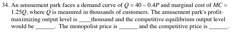 34. An amusement park faces a demand curve of Q = 40 – 0.4P and marginal cost of MC =
1.25Q, where Q is measured in thousands of customers. The amusement park's profit-
maximizing output level is
would be
thousand and the competitive equilibrium output level
and the competitive price is
The monopolist price is
