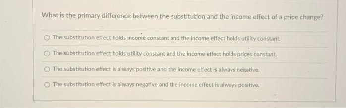 What is the primary difference between the substitution and the income effect of a price change?
The substitution effect holds income constant and the income effect holds utility constant.
The substitution effect holds utility constant and the income effect holds prices constant.
The substitution effect is always positive and the income effect is always negative,
O The substitution effect is always negative and the income effect is always positive.
