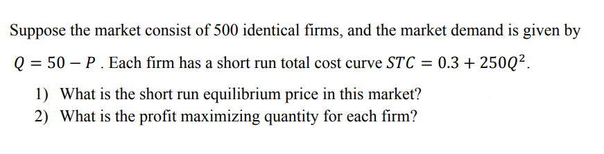 Suppose the market consist of 500 identical firms, and the market demand is given by
Q = 50 – P. Each firm has a short run total cost curve STC = 0.3 + 250Q².
1) What is the short run equilibrium price in this market?
2) What is the profit maximizing quantity for each firm?
