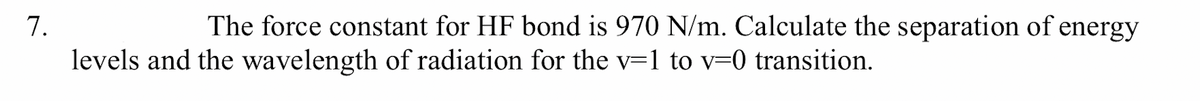 7.
The force constant for HF bond is 970 N/m. Calculate the separation of energy
levels and the wavelength of radiation for the v=1 to v=0 transition.
